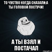 то чуство когда сказали:а ты головой постучи! а ты взял и постачал