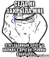 Седа не закрыла мне этот ёбанный зачет* а Халиду с другой группы закрыла