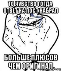 То чувство гогда ответ на пост набрал больше плюсов чем оригинал