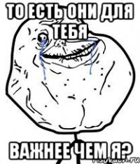 То есть они для тебя Важнее чем я?
