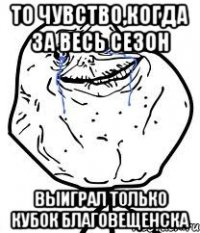 то чувство,когда за весь сезон выиграл только кубок Благовещенска