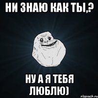 ни знаю как ты,? Ну а я тебя люблю)