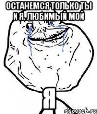 останемся только ты и я. любимый мой я