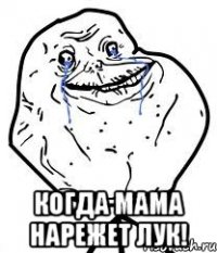  когда мама нарежет лук!