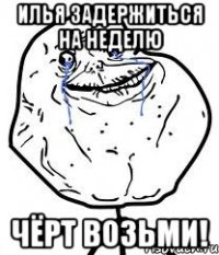 Илья задержиться на неделю Чёрт возьми!