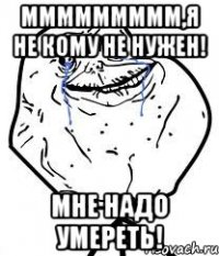 ммммммммм,я не кому не нужен! мне надо умереть!