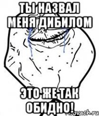 ты назвал меня дибилом это же так обидно!