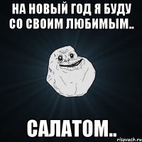 На Новый Год я буду со своим любимым.. Салатом..