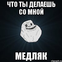 что ты делаешь со мной медляк