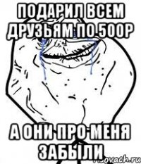 подарил всем друзьям по 500р а они про меня забыли