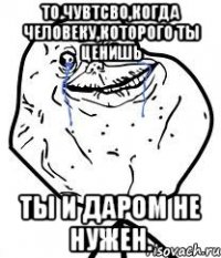 То чувтсво,когда человеку,которого ты ценишь ты и даром не нужен.