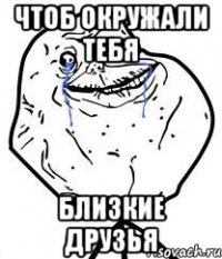 чтоб окружали тебя близкие друзья