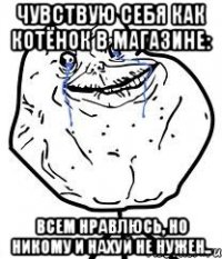 Чувствую себя как котёнок в магазине: всем нравлюсь, но никому и нахуй не нужен..