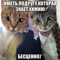 иметь подругу,которая знает химию БЕСЦЕННО)*