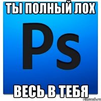 Ты полный ЛОХ Весь в Тебя