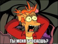  ты меня бросаешь?