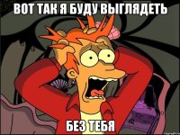 Вот так я буду выглядеть без тебя