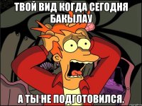 Твой вид когда сегодня бакылау а ты не подготовился.