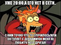 уже 20:00,а его нет в сети.. с ним точно что то случилось!или он гуляет с девками!он меня не любит!у него другая!