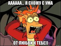 Аааааа... Я схожу с ума От любви к тебе))