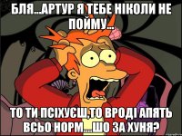 бля...артур я тебе ніколи не пойму... то ти псіхуєш,то вроді апять всьо норм....шо за хуня?