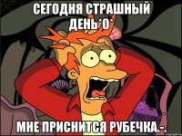 СЕГОДНЯ СТРАШНЫЙ ДЕНЬ*о* МНЕ ПРИСНИТСЯ РУБЕЧКА.-.