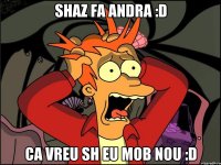 shaz fa andra :D ca vreu sh eu mob nou :D