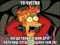 То чуство когда твой лутший друг получиш лутшую оценку чем ти!