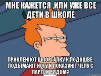 Мне кажется ,или уже все дети в школе приклеюют шпоргалку к подошве, подымают ногу и показуют челу с партой рядом?