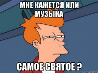 Мне кажется или музыка самое святое ?