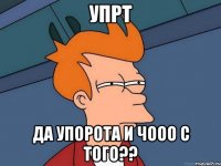 упрт ДА Упорота и чооо с того??