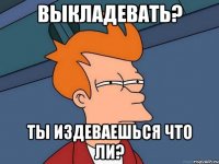 выкладЕвать? Ты издеваешься что ли?