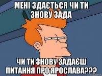 Мені здається чи ти знову зада чи ти знову задаєш питання Про ЯРОСЛАВА???