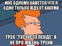 мне одному кажется что я один только жду от KADEMA трек "Тус1кс1з пенде" а не про жизнь треки