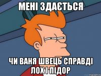 мені здається чи ваня швець справді лох і підор