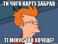 ти чого карту забрав ті мінус 100 хочеш?