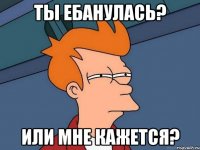 ты ебанулась? или мне кажется?