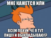 МНЕ КАЖЕТСЯ ИЛИ ВСЕМ ПОХУЙ, ЧЁ Я ТУТ ПИШУ И ВЫКЛАДЫВАЮ!?