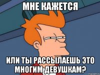 МНЕ КАЖЕТСЯ ИЛИ ТЫ РАССЫЛАЕШЬ ЭТО МНОГИМ ДЕВУШКАМ?