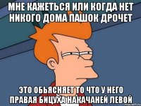 Мне кажеться или когда нет никого дома Пашок дрочет Это обьясняет то что у него правая бицуха накачаней левой