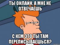 ты онлайн, а мне не отвечаешь с кем это ты там переписываешься?