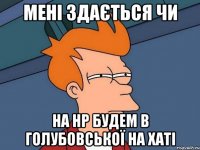 мені здається чи на нр будем в голубовської на хаті