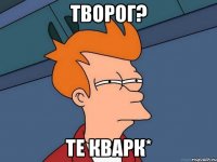 ТВОРОГ? ТЕ КВАРК*