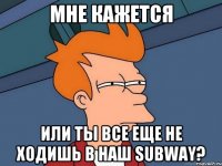 Мне кажется или ты все еще не ходишь в наш SUBWAY?