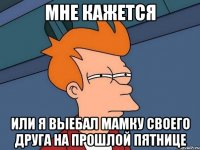 Мне кажется или я выебал мамку своего друга на прошлой пятнице