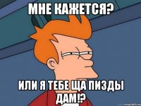 мне кажется? или я тебе ща пизды дам!?