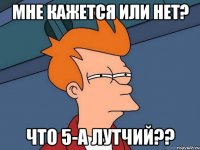 Мне кажется или нет? что 5-А лутчий??