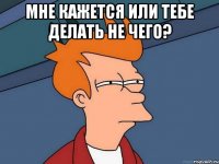 Мне кажется или тебе делать не чего? 