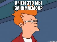 а чем это мы занимаемся? 