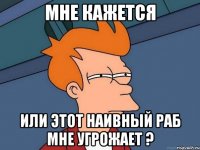 МНЕ КАЖЕТСЯ ИЛИ ЭТОТ НАИВНЫЙ РАБ МНЕ УГРОЖАЕТ ?